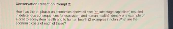 Conservation Reflection Prompt 2:
How has the emphasis on economics above all else (eg late stage capitalism) resulted
in deleterious consequences for ecosystem and human health? identify one example of
a cost to ecosystem health and to human health (2 examples in total).What are the
economic costs of each of these?
