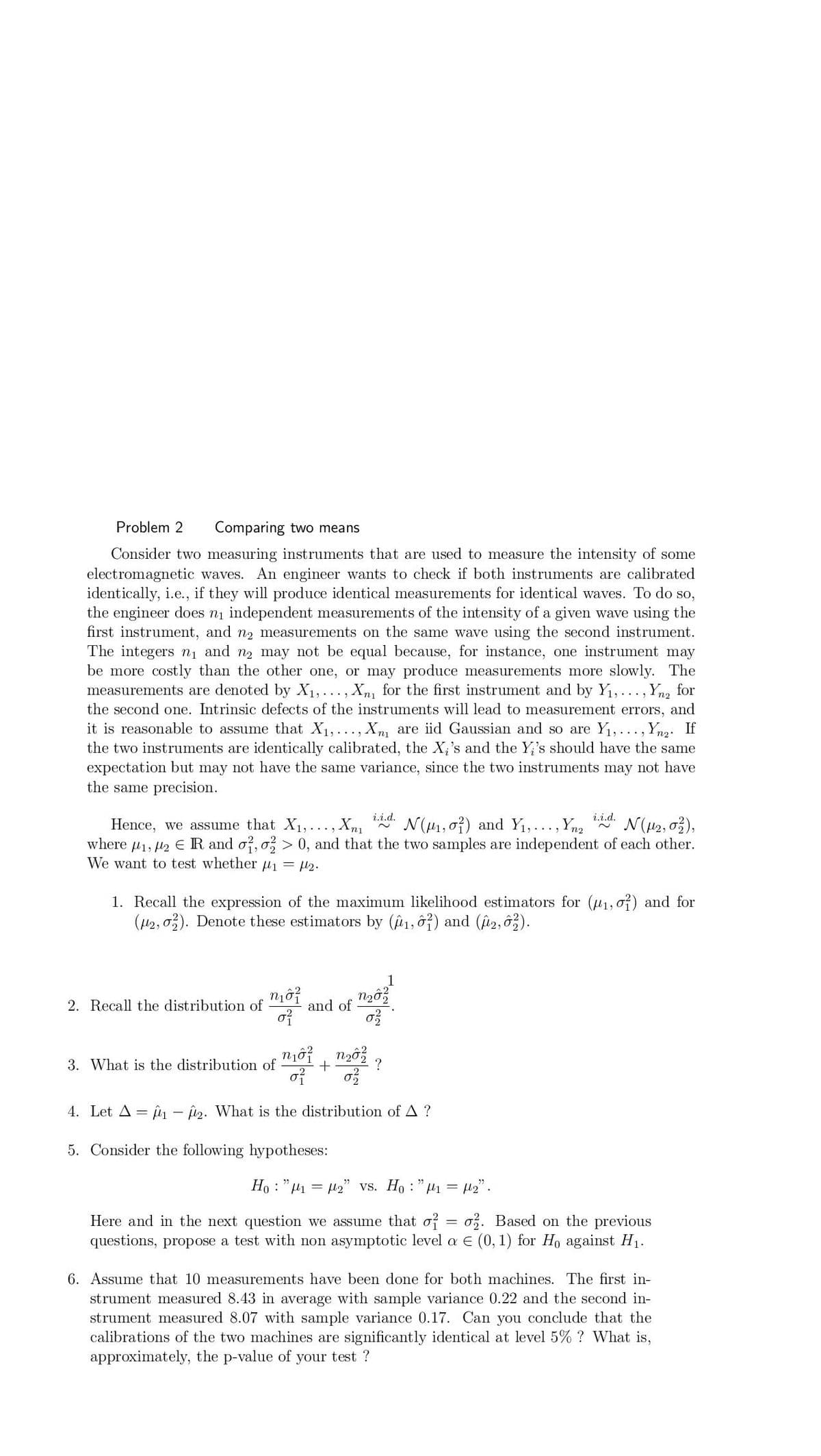 Problem 2
Comparing two means
Consider two measuring instruments that are used to measure the intensity of some
electromagnetic waves. An engineer wants to check if both instruments are calibrated
identically, i.e., if they will produce identical measurements for identical waves. To do so,
the engineer does ni independent measurements of the intensity of a given wave using the
first instrument, and n2 measurements on the same wave using the second instrument.
The integers ni and n2 may not be equal because, for instance, one instrument may
be more costly than the other one, or may produce measurements more slowly. The
measurements are denoted by X1, . . ., Xn for the first instrument and by Y1, .. ., Ynz for
the second one. Intrinsic defects of the instruments will lead to measurement errors, and
it is reasonable to assume that X1, ..., Xn are iid Gaussian and so are Y1,..., Ynz: If
the two instruments are identically calibrated, the X,'s and the Y,'s should have the same
expectation but may not have the same variance, since the two instruments may not have
the same precision.
i.i.d.
i.i.d.
N(H1, o}) and Y1,..., Yna
N(42, 03),
Hence, we assume that X1, ..., Xn1
where u1, l2 ER and o?, o > 0, and that the two samples are independent of each other.
We want to test whether u1 = l2.
2~
1. Recall the expression of the maximum likelihood estimators for (u1, o?) and for
(42, o). Denote these estimators by (@1, ô?) and (i2, 6).
and of
of
2. Recall the distribution of
3. What is the distribution of
of
4. Let A = p - 2. What is the distribution of A ?
5. Consider the following hypotheses:
Ho : "1 = 42" vs. Ho : "H1 = H2".
Here and in the next question we assume that of
o. Based on the previous
questions, propose a test with non asymptotic level a E (0, 1) for Ho against H1.
6. Assume that 10 measurements have been done for both machines. The first in-
strument measured 8.43 in average with sample variance 0.22 and the second in-
strument measured 8.07 with sample variance 0.17. Can you conclude that the
calibrations of the two machines are significantly identical at level 5% ? What is,
approximately, the p-value of your test ?
