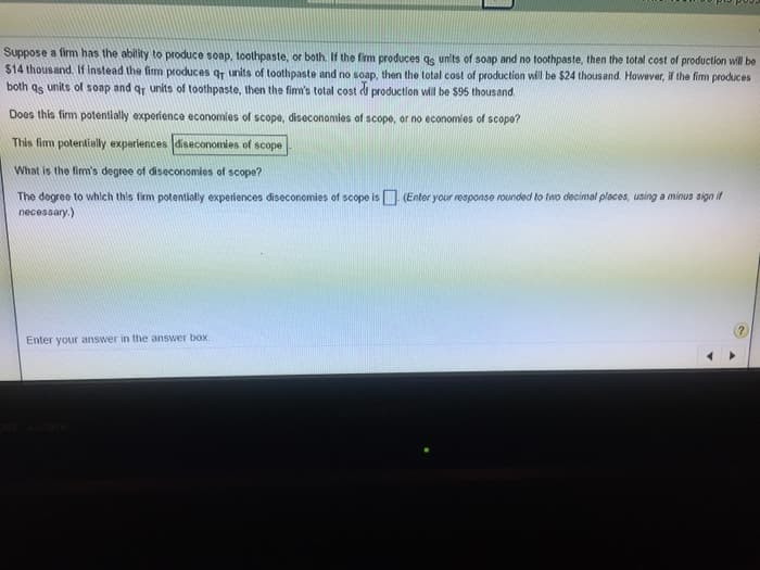 Suppose a firm has the ability to produce soap, toothpaste, or both. If the firm produces as units of soap and no toothpaste, then the total cost of production will be
$14 thousand. If instead the firm produces q units of toothpaste and no soap, then the total cost of production will be $24 thousand. However, if the firm produces
both as units of soap and qr units of toothpaste, then the firm's total cost of production will be $95 thousand
Does this firm potentially experience economies of scope, diseconomies of scope, or no economies of scope?
This fim potentially experiences diseconomies of scope
What is the firm's degree of diseconomies of scope?
The degree to which this firm potentially experiences diseconomies of scope is (Enter your response rounded to two decimal places, using a minus sign if
necessary.)
Enter your answer in the answer box.