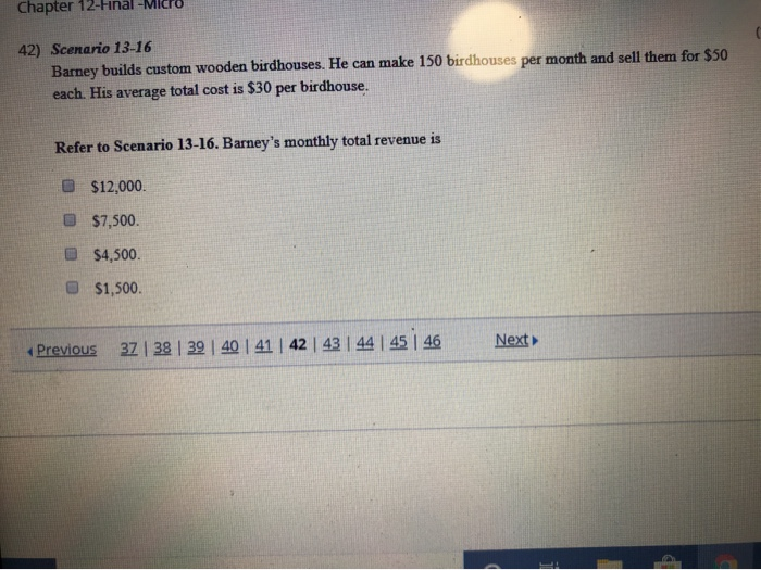 Chapter 12-Final -MI
42) Scenario 13-16
Barney builds custom wooden birdhouses. He can make 150 birdhouses per month and sell them for $50
each. His average total cost is $30 per birdhouse.
Refer to Scenario 13-16. Barney's monthly total revenue is
$12,000.
$7,500.
$4,500.
$1,500.
Previous
37 | 38 | 39 | 40 | 41 | 42 | 43 | 44 | 45 | 46
Next▶