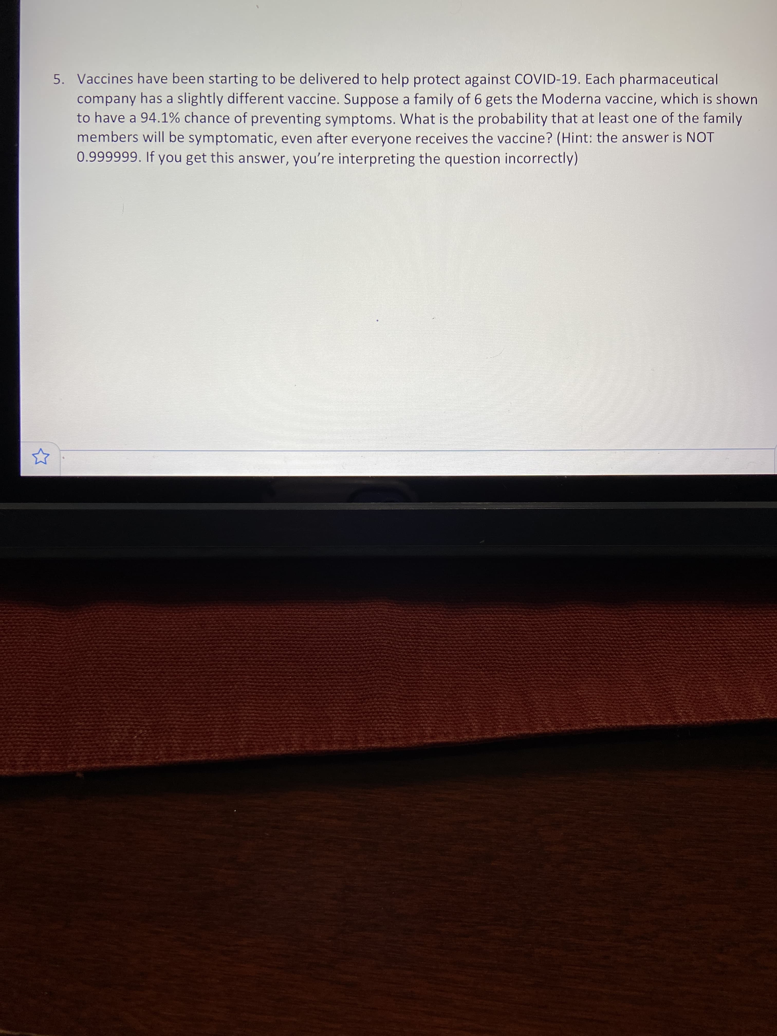 5. Vaccines have been starting to be delivered to help protect against COVID-19. Each pharmaceutical
company has a slightly different vaccine. Suppose a family of 6 gets the Moderna vaccine, which is shown
to have a 94.1% chance of preventing symptoms. What is the probability that at least one of the family
members will be symptomatic, even after everyone receives the vaccine? (Hint: the answer is NOT
0.999999. If you get this answer, you're interpreting the question incorrectly)
