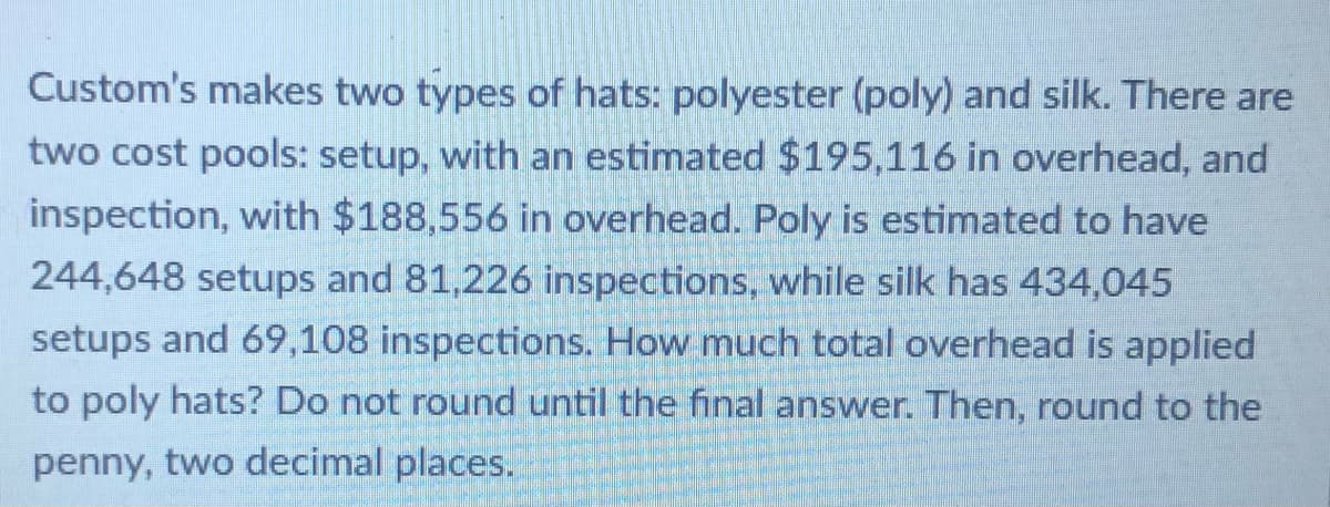 Custom's makes two types of hats: polyester (poly) and silk. There are
two cost pools: setup, with an estimated $195,116 in overhead, and
inspection, with $188,556 in overhead. Poly is estimated to have
244,648 setups and 81,226 inspections, while silk has 434,045
setups and 69,108 inspections. How much total overhead is applied
to poly hats? Do not round until the final answer. Then, round to the
penny, two decimal places.
