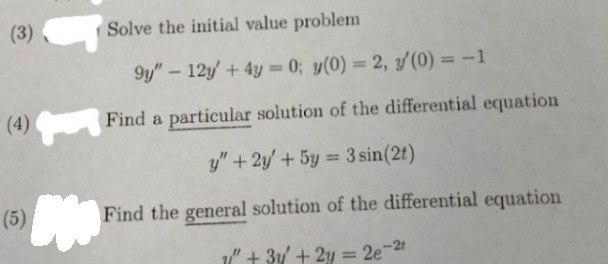 (3)
Solve the initial value problem
9y" – 12y' + 4y = 0; y(0) = 2, y'(0) = -1
%3D
%3D
(4)
Find a particular solution of the differential equation
y" + 2y/ + 5y = 3 sin(2t)
%3D
(5)
Find the general solution of the differential equation
" + 3y + 2y = 2e¯
-2t
%3D
