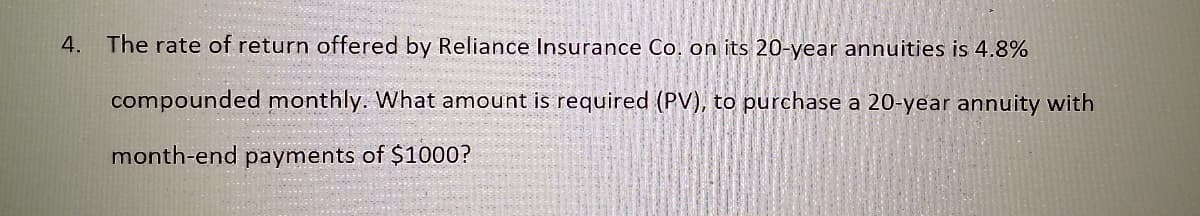 4. The rate of return offered by Reliance Insurance Co, on its 20-year annuities is 4.8%
compounded monthly. What amount is required (PV), to purchase a 20-year annuity with
month-end payments of $1000?
