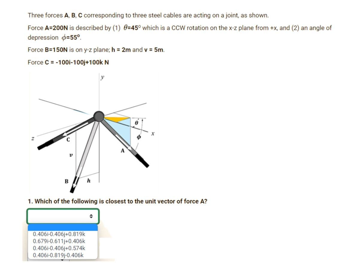 Three forces A, B, C corresponding to three steel cables are acting on a joint, as shown.
Force A=200N is described by (1) 0=45° which is a CcW rotation on the x-z plane from +x, and (2) an angle of
depression p=55°.
Force B=150N is on y-z plane; h = 2m and v = 5m.
Force C = -100i-100j+100k N
y
A
v
B
h
1. Which of the following is closest to the unit vector of force A?
0.406i-0.406j+0.819k
0.679i-0.611j+0.406k
0.406i-0.406j+0.574k
0.406i-0.819j-0.406k
