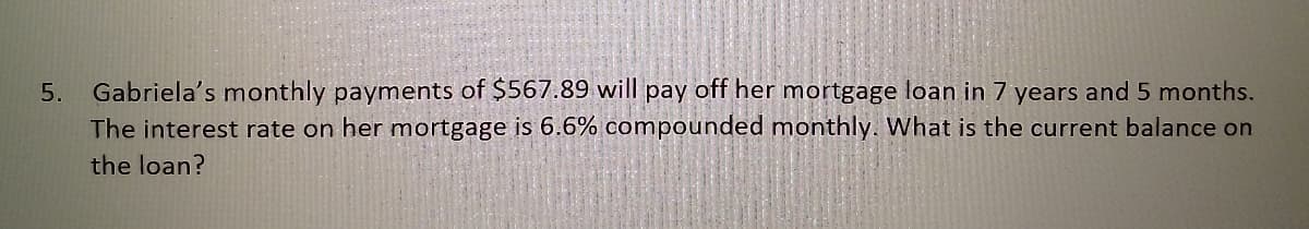 Gabriela's monthly payments of $567.89 will pay off her mortgage loan in 7 years and 5 months.
The interest rate on her mortgage is 6.6% compounded monthly. What is the current balance on
5.
the loan?
