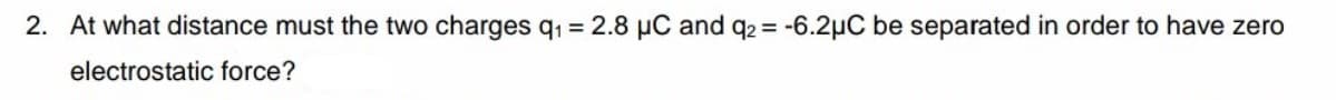 2. At what distance must the two charges q1 = 2.8 µC and q2 = -6.2µC be separated in order to have zero
electrostatic force?
