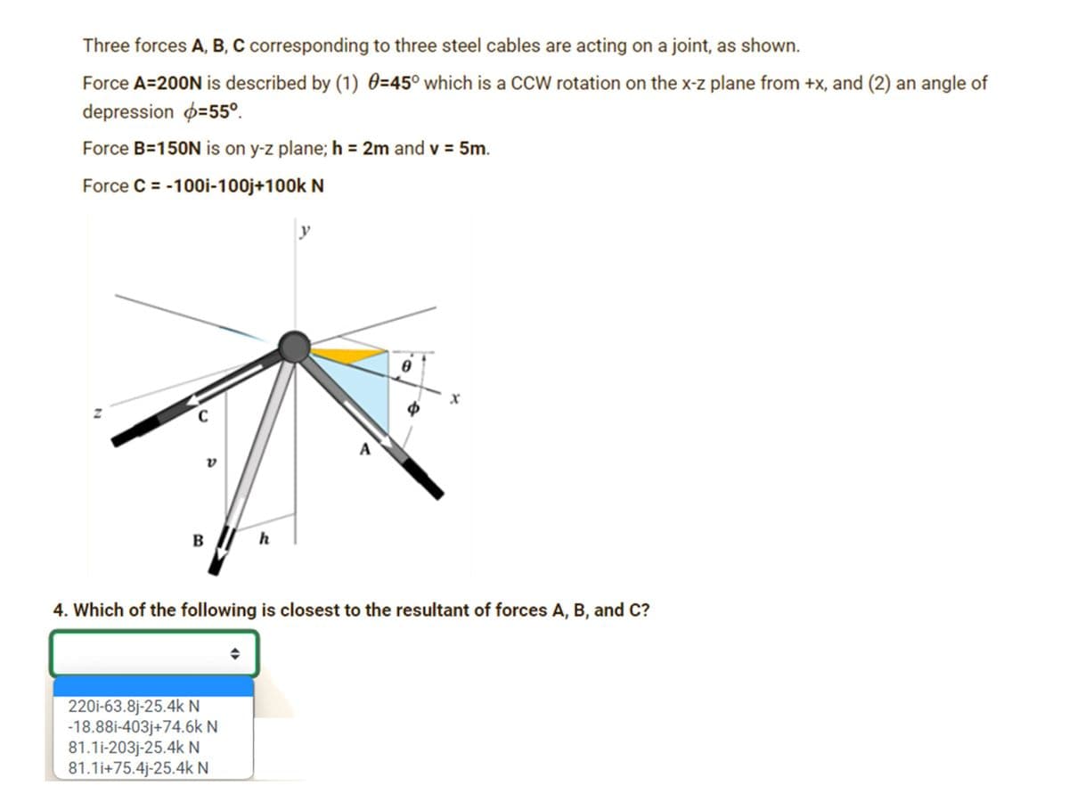 Three forces A, B, C corresponding to three steel cables are acting on a joint, as shown.
Force A=200N is described by (1) 0=45° which is a CcW rotation on the x-z plane from +x, and (2) an angle of
depression p=55°.
Force B=150N is on y-z plane; h = 2m and v = 5m.
Force C = -100i-100j+100k N
y
A
в
h
4. Which of the following is closest to the resultant of forces A, B, and C?
220i-63.8j-25.4k N
-18.88i-403j+74.6k N
81.1i-203j-25.4k N
81.1i+75.4j-25.4k N
