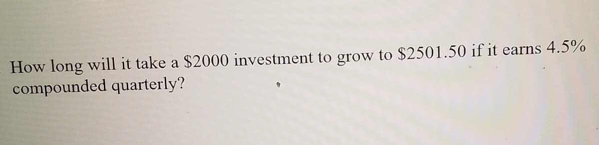 How long will it take a $2000 investment to grow to $2501.50 if it
compounded quarterly?
earns 4.5%
