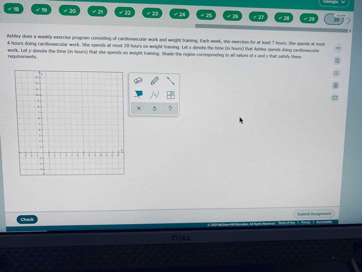 Georgia v
v 18
v 19
v 20
v 21
v 22
v 23
v 24
v 25
v 26
Español
v 27
v 28
v 29
30
Ashley does a weekly exercise program consisting of cardiovascular work and weight training. Each week, she exercises for at least 7 hours. She spends at most
4 hours doing cardiovascular work. She spends at most 10 hours on weight training. Let x denote the time (in hours) that Ashley spends doing cardiovascular
work. Let y denote the time (in hours) that she spends on weight training. Shade the region corresponding to all values of x and y that satisfy these
requirements.
国
13
12
11
ノ
10+
8-
6-
5-
4-
3-
+
-3 -2
-1
6.
6.
10 11 12 13
-2-
-3-
Submit Assignment
Check
O 2021 McGraw-Hill Education. All Rights Reserved. Terms of Use I Privacy I Accessibility
DELL
国回
3.
2.
