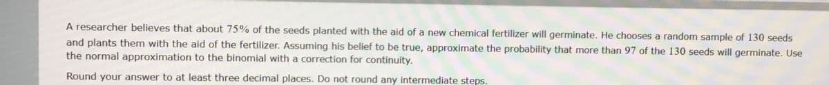 A researcher believes that about 75% of the seeds planted with the aid of a new chemical fertilizer will germinate. He chooses a random sample of 130 seeds
and plants them with the aid of the fertilizer. Assuming his belief to be true, approximate the probability that more than 97 of the 130 seeds will germinate. Use
the normal approximation to the binomial with a correction for continuity.
Round your answer to at least three decimal places. Do not round any intermediate steps.
