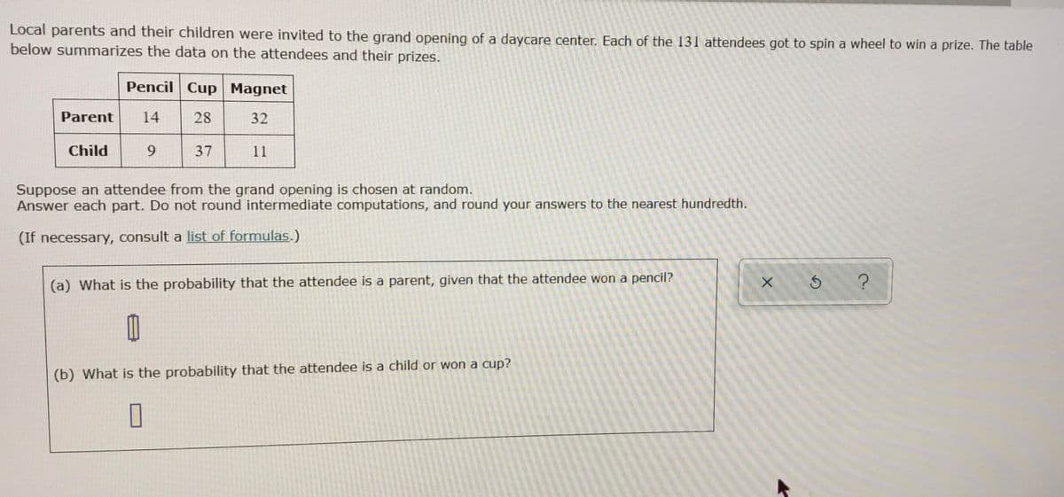 Local parents and their children were invited to the grand opening of a daycare center. Each of the 131 attendees got to spin a wheel to win a prize. The table
below summarizes the data on the attendees and their prizes.
Pencil Cup Magnet
Parent
14
28
32
Child
9.
37
11
Suppose an attendee from the grand opening is chosen at random.
Answer each part. Do not round intermediate computations, and round your answers to the nearest hundredth.
(If necessary, consult a list of formulas.)
(a) What is the probability that the attendee is a parent, given that the attendee won a pencil?
(b) What is the probability that the attendee is a child or won a cup?
