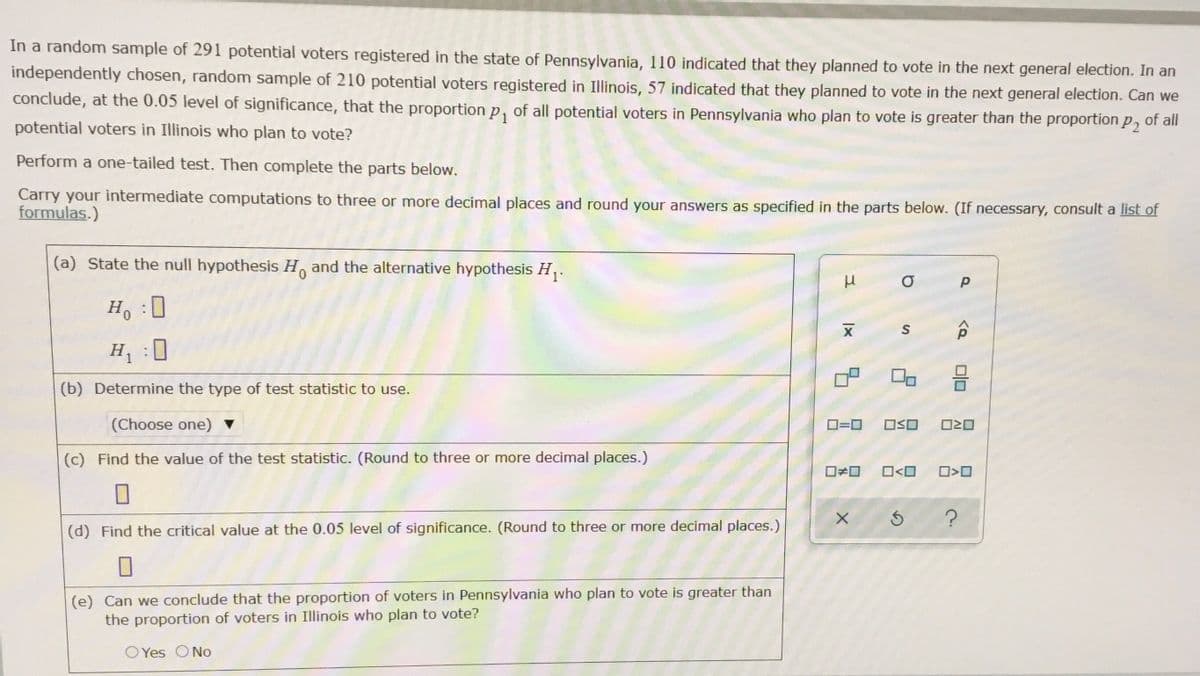 In a random sample of 291 potential voters registered in the state of Pennsylvania, 110 indicated that they planned to vote in the next general election. In an
independently chosen, random sample of 210 potential voters registered in Illinois, 57 indicated that they planned to vote in the next general election. Can we
conclude, at the 0.05 level of significance, that the proportion p, of all potential voters in Pennsylvania who plan to vote is greater than the proportion p, of all
potential voters in Illinois who plan to vote?
Perform a one-tailed test. Then complete the parts below.
Carry your intermediate computations to three or more decimal places and round your answers as specified in the parts below. (If necessary, consult a list of
formulas.)
(a) State the null hypothesis H and the alternative hypothesis H,.
Ho 0
H :
0
(b) Determine the type of test statistic to use.
(Choose one) ▼
D=0
OSO
(c) Find the value of the test statistic. (Round to three or more decimal places.)
O<O
(d) Find the critical value at the 0.05 level of significance. (Round to three or more decimal places.)
(e) Can we conclude that the proportion of voters in Pennsylvania who plan to vote is greater than
the proportion of voters in Illinois who plan to vote?
O Yes ONo
