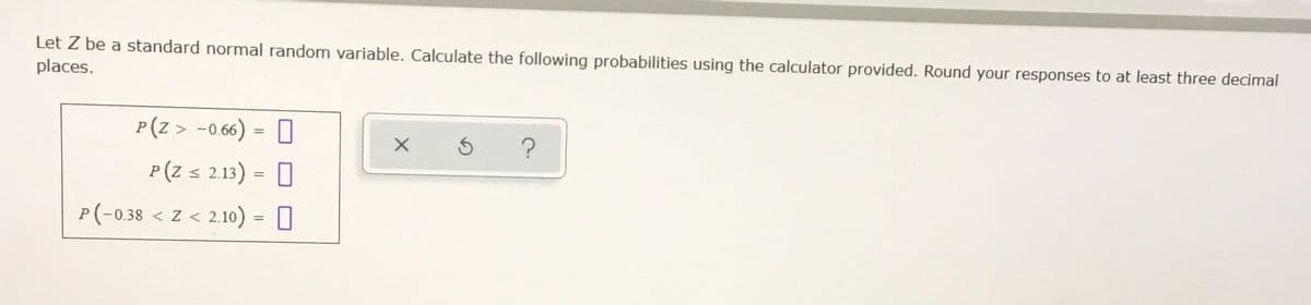 Let Z be a standard normal random variable. Calculate the following probabilities using the calculator provided. Round your responses to at least three decimal
places.
P(z > -0.66) = 0
P(Z s 2.13) = 0
P(-0.38 < Z < 2.10) = 0
