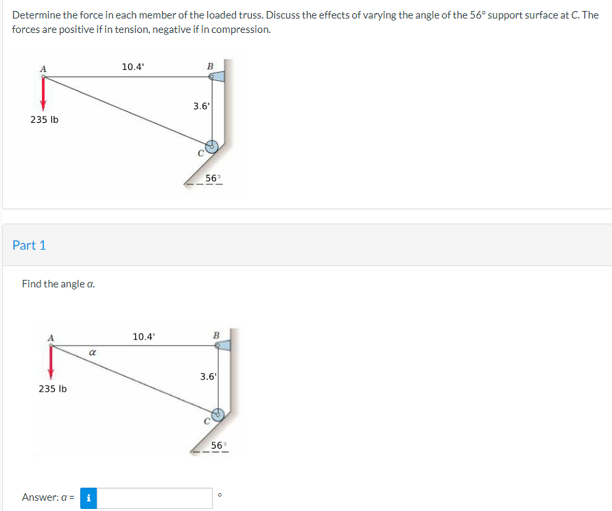 Determine the force in each member of the loaded truss. Discuss the effects of varying the angle of the 56° support surface at C. The
forces are positive if in tension, negative if in compression.
235 lb
Part 1
Find the angle a.
235 lb
α
Answer: a = i
10.4'
10.4'
B
3.6'
56°
B
3.6'
56°
O