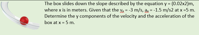 The box slides down the slope described by the equation y = (0.02x2)m,
where x is in meters. Given that the vx = -3 m/s, ax = -1.5 m/s2 at x =5 m.
Determine the y components of the velocity and the acceleration of the
box at x = 5 m.