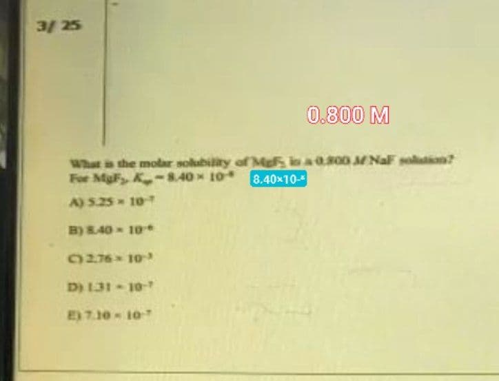 3/ 25
0.800 M
What is the molar solubility of Me in a 0.300 M NaF solution?
For MgF, K-8.40 × 10
8.40x10-
A) 5.25 = 10-
B) 8.40 10
C276 103
D) 131-10-
E) 7.10-10-