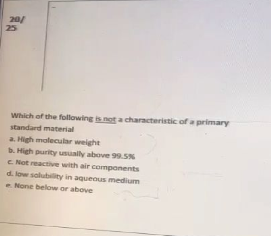 20/
25
Which of the following is not a characteristic of a primary
standard material
a. High molecular weight
b. High purity usually above 99.5%
c. Not reactive with air components
d. low solubility in aqueous medium
e. None below or above