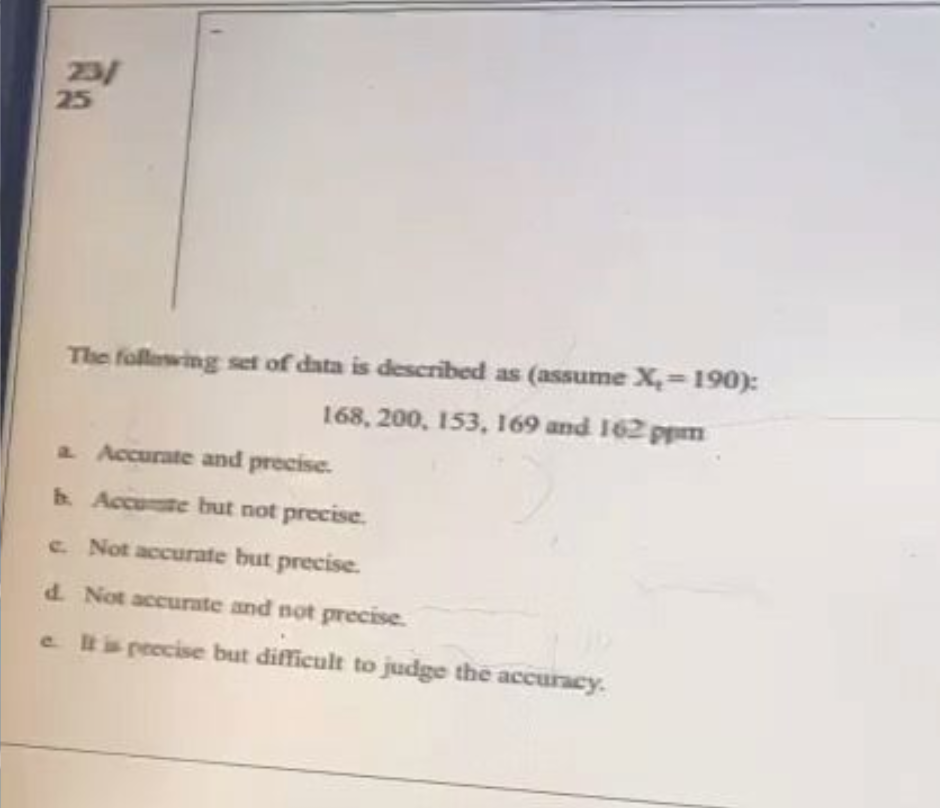 23/
25
The following set of data is described as (assume X₂-190):
168, 200, 153, 169 and 162 ppm
a. Accurate and precise.
b. Accute but not precise.
c. Not accurate but precise.
d. Not accurate and not precise.
e. It is precise but difficult to judge the accuracy.