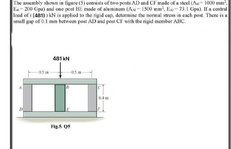 The assembly shown in figure (5) consists of two posts AD and CF made of a steel (Ast= 1000 mm².
Est 200 Gpa) and one post BE made of aluminum (AAI 1500 mm2, EAI 73.1 Gpa). If a central
load of ( (481) ) kN is applied to the rigid cap, determine the normal stress in each post. There is a
small gap of 0.1 mm between post AD and post CF with the rigid member ABC.
481 kN
-0.5 m
-0.5 m
B
0.4 m
D
F
Fig.5. Q5
