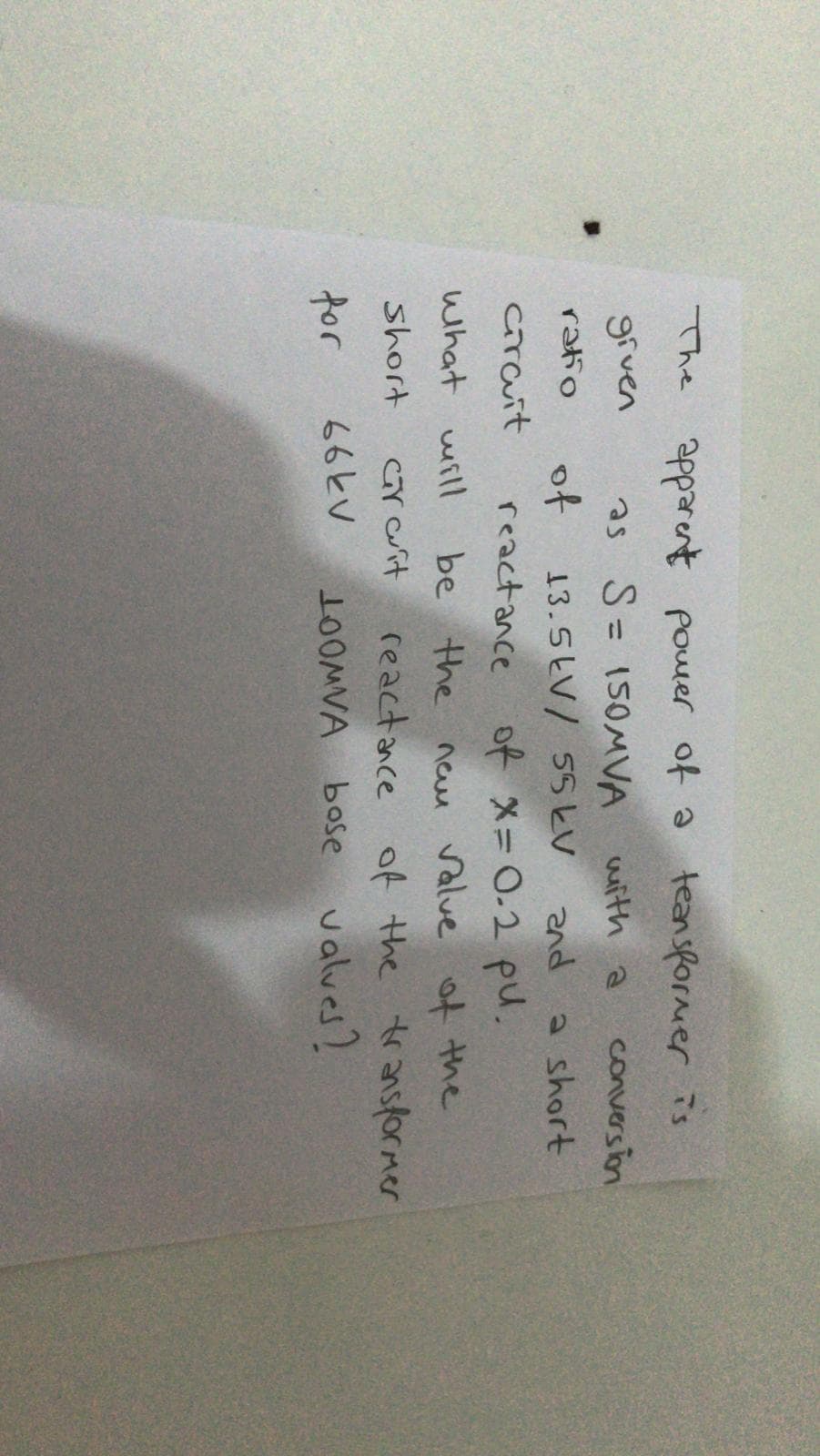 The apparent pouer of ə teansformer is
grven
as S= 150MVA
wuith a
conversion
ratio
of
13.5LV/ 55とV
and
a short
crauit
reactance of x= 0.2 pu.
what will
be the neu value ot the
reactance of the transformer
OMVA bose valves?
short
Crait
さr
66KV
