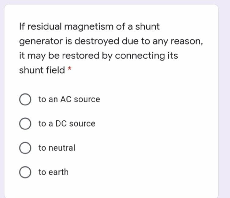 If residual magnetism of a shunt
generator is destroyed due to any reason,
it may be restored by connecting its
shunt field
O to an AC source
O to a DC source
O to neutral
O to earth
