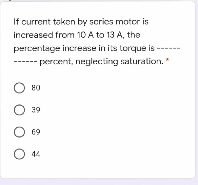 If current taken by series motor is
increased from 10 A to 13 A, the
percentage increase in its torque is
- percent, neglecting saturation.
O 80
39
O 69
О 4
