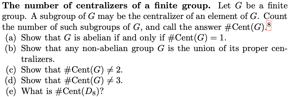 The number of centralizers of a finite group. Let G be a finite
group. A subgroup of G may be the centralizer of an element of G. Count
the number of such subgroups of G, and call the answer #Cent (G)
(a) Show that G is abelian if and only if #Cent (G) = 1.
(b) Show that any non-abelian group G is the union of its proper cen-
tralizers.
(c) Show that #Cent(G) # 2.
(d) Show that #Cent(G) # 3.
(e) What is #Cent(D8)?
