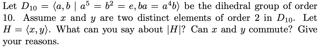 Let D10 = (a, b | a5 = b2
10. Assume x and y are two distinct elements of order 2 in D10. Let
H = (x, y). What can you say about |H? Can x and y commute? Give
= e, ba = a+b) be the dihedral group of order
your reasons.
