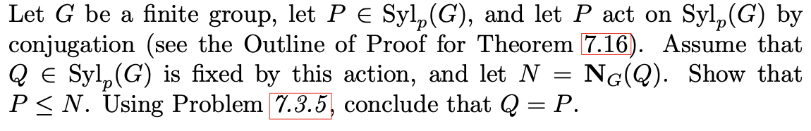 Let G be a finite group, let P E Syl,(G), and let P act on Syl,(G) by
conjugation (see the Outline of Proof for Theorem 7.16). Assume that
Q E Syl, (G) is fixed by this action, and let N = NG(Q). Show that
P< N. Using Problem 7.3.5, conclude that Q = P.
