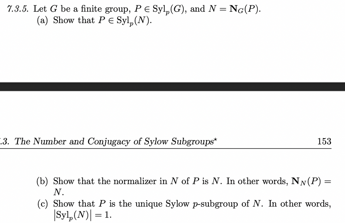 7.3.5. Let G be a finite group, P E Syl, (G), and N = NG(P).
(a) Show that P e Syl,(N).
-.3. The Number and Conjugacy of Sylow Subgroups*
153
(b) Show that the normalizer in N of P is N. In other words, NN(P) =
N.
(c) Show that P is the unique Sylow p-subgroup of N. In other words,
|Syl,(N)| = 1.
