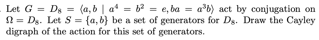 Let G
D8
Dg. Let S
digraph of the action for this set of generators.
(a, b | a4 = 62
{a, b} be a set of generators for Dg. Draw the Cayley
e, ba
a³b) act by conjugation on
Ω
||
