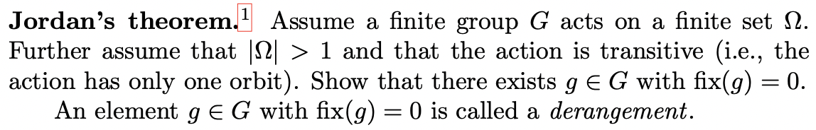 Jordan's theorem. Assume a finite group G acts on a finite set 2.
Further assume that 2 > 1 and that the action is transitive (i.e., the
action has only one orbit). Show that there exists g E G with fix(g) = 0.
An element g EG with fix(g) = 0 is called a derangement.
