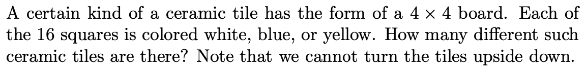 A certain kind of a ceramic tile has the form of a 4 × 4 board. Each of
the 16 squares is colored white, blue, or yellow. How many different such
ceramic tiles are there? Note that we cannot turn the tiles upside down.

