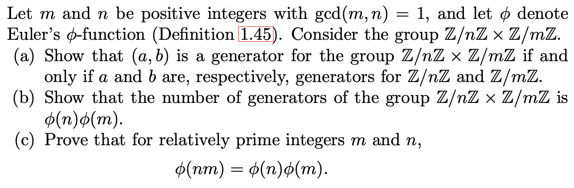 Let m and n be positive integers with gcd(m,n)
Euler's ø-function (Definition 1.45). Consider the group Z/nZ × Z/mZ.
(a) Show that (a, b) is a generator for the group Z/nZ x Z/mZ if and
only if a and b are, respectively, generators for Z/nZ and Z/mZ.
(b) Show that the number of generators of the group Z/nZ × Z/mZ is
$(n)o(m).
(c) Prove that for relatively prime integers m and n,
1, and let ø denote
Ф(пт) — Ф(п)ф(т).
