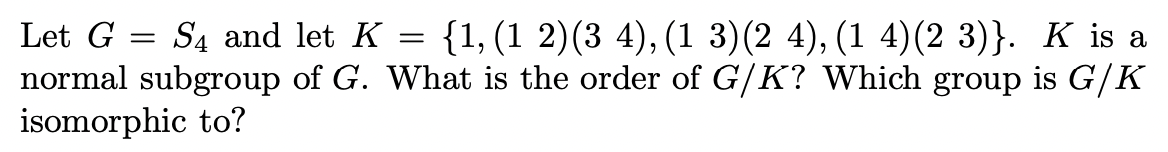 Let G
Są and let K = {1,(1 2)(3 4), (1 3)(2 4), (1 4)(2 3)}. K is a
normal subgroup of G. What is the order of G/K? Which group is G/K
isomorphic to?
