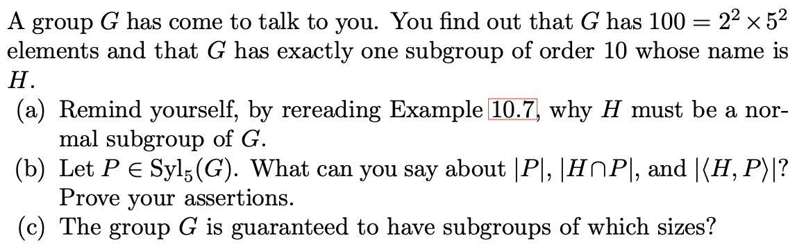 A group G has come to talk to you. You find out that G has 100 = 22 x 52
elements and that G has exactly one subgroup of order 10 whose name is
Н.
(a) Remind yourself, by rereading Example 10.7, why H must be a nor-
mal subgroup of G.
(b) Let PE Syl;(G). What can you say about |P|, |H^P|, and |(H, P)|?
Prove your assertions.
(c) The group G is guaranteed to have subgroups of which sizes?
