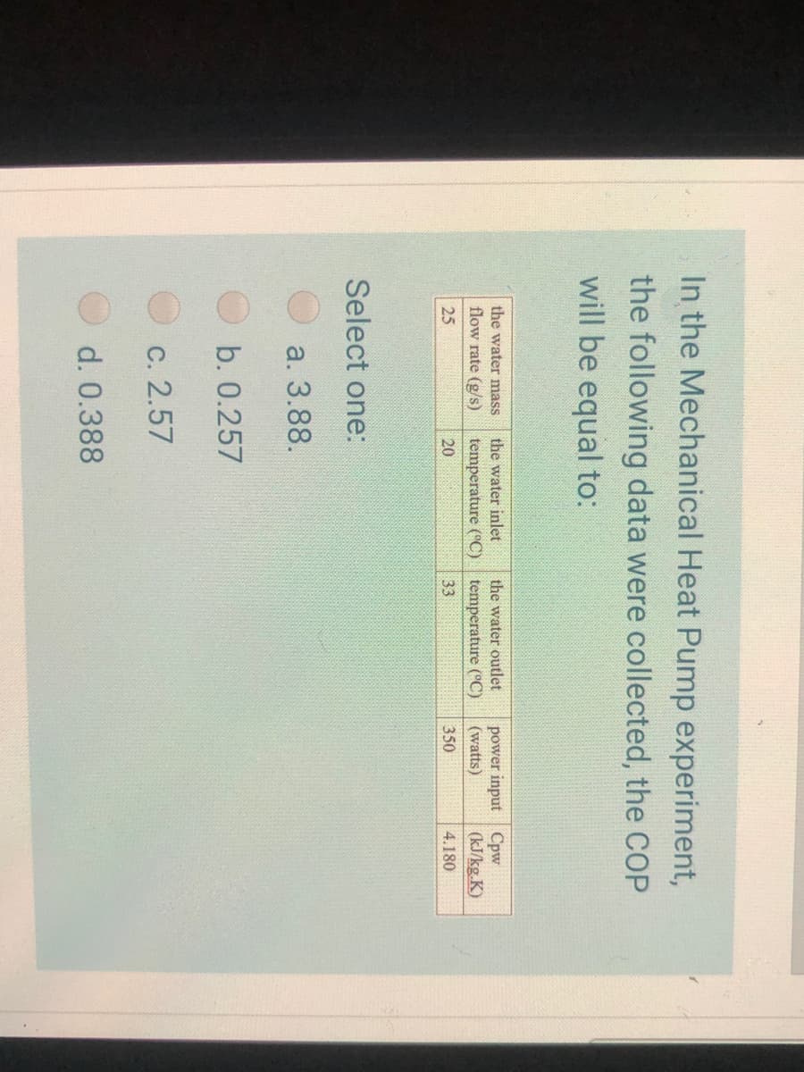 In the Mechanical Heat Pump experiment,
the following data were collected, the COP
will be equal to:
the water mass
the water inlet
the water outlet
power input Cpw
(watts)
flow rate (g/s)
temperature (°C)
temperature (°C)
(kJ/kg.K)
25
20
33
350
4.180
Select one:
а. 3.88.
b. 0.257
С. 2.57
d. 0.388
