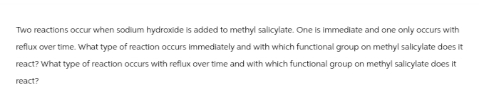 Two reactions occur when sodium hydroxide is added to methyl salicylate. One is immediate and one only occurs with
reflux over time. What type of reaction occurs immediately and with which functional group on methyl salicylate does it
react? What type of reaction occurs with reflux over time and with which functional group on methyl salicylate does it
react?