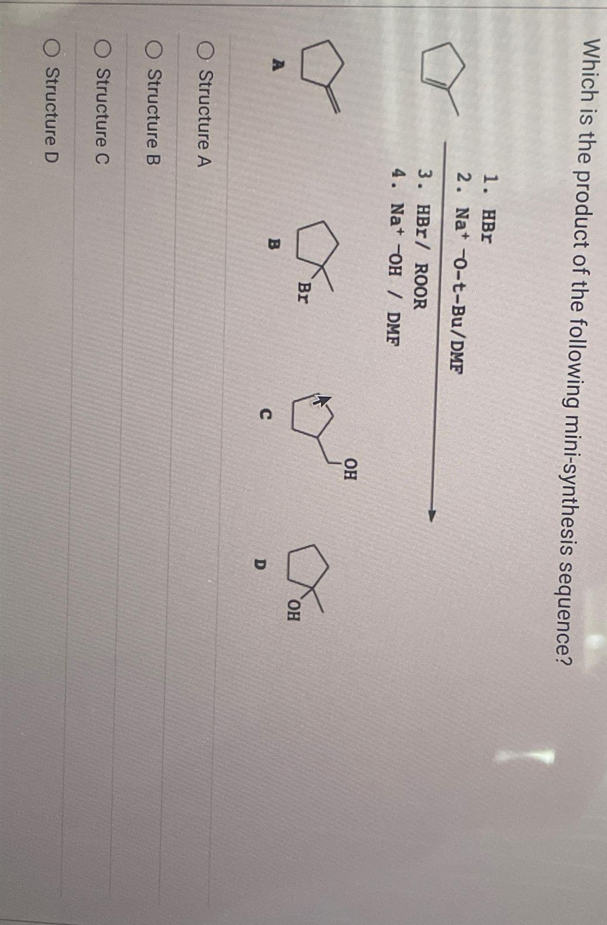 Which is the product of the following mini-synthesis sequence?
A
O Structure A
O Structure B
O Structure C
O Structure D
1. HBr
2. Nat -0-t-Bu/DMF
3.
4.
HBr / ROOR
Na+ -OH / DMF
B
Br
C
OH
D
Хон