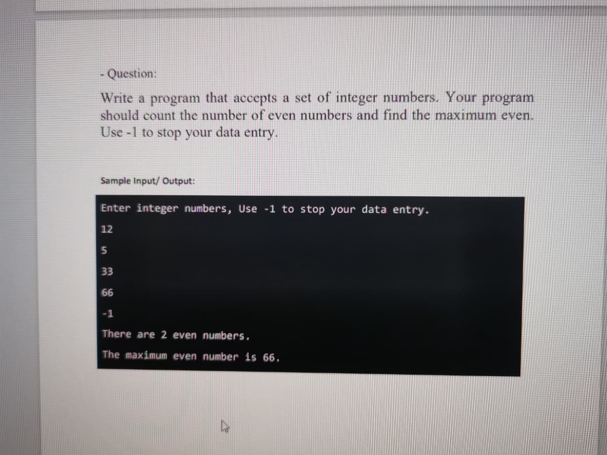 Question:
Write a program that accepts a set of integer numbers. Your program
should count the number of even numbers and find the maximum even.
Use -1 to stop your data entry.
Sample Input/ Output:
Enter integer numbers, Use -1 to stop your data entry.
12
5
33
66
-1
There are 2 even numbers,
The maximum even number is 66.
