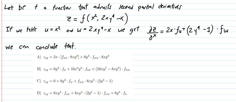 Let be
f a functar trat adruits Jecond partial derivativer
Z=f(X, 2xy1 -x
-2xp^-x we get Je = 2x fu" (2yt -1) · fw
If
fate u=xZ
%3D
we
we com condude fnat.
A) zzy = 2x · [fuw · 8xy*] + 8y³ · fww · 8ry
B) zry = 8y . fw + 16x²y³ · fuw + (16xy" – 8xy³) · fwe
C) zry = 0+ 8y*. fw + fww · 8xy³ · (2yª – 1)
D) zry = 8xy3 · fuw + 8xy3 · (2y4 – 1) · fww + 8y³ · fw
