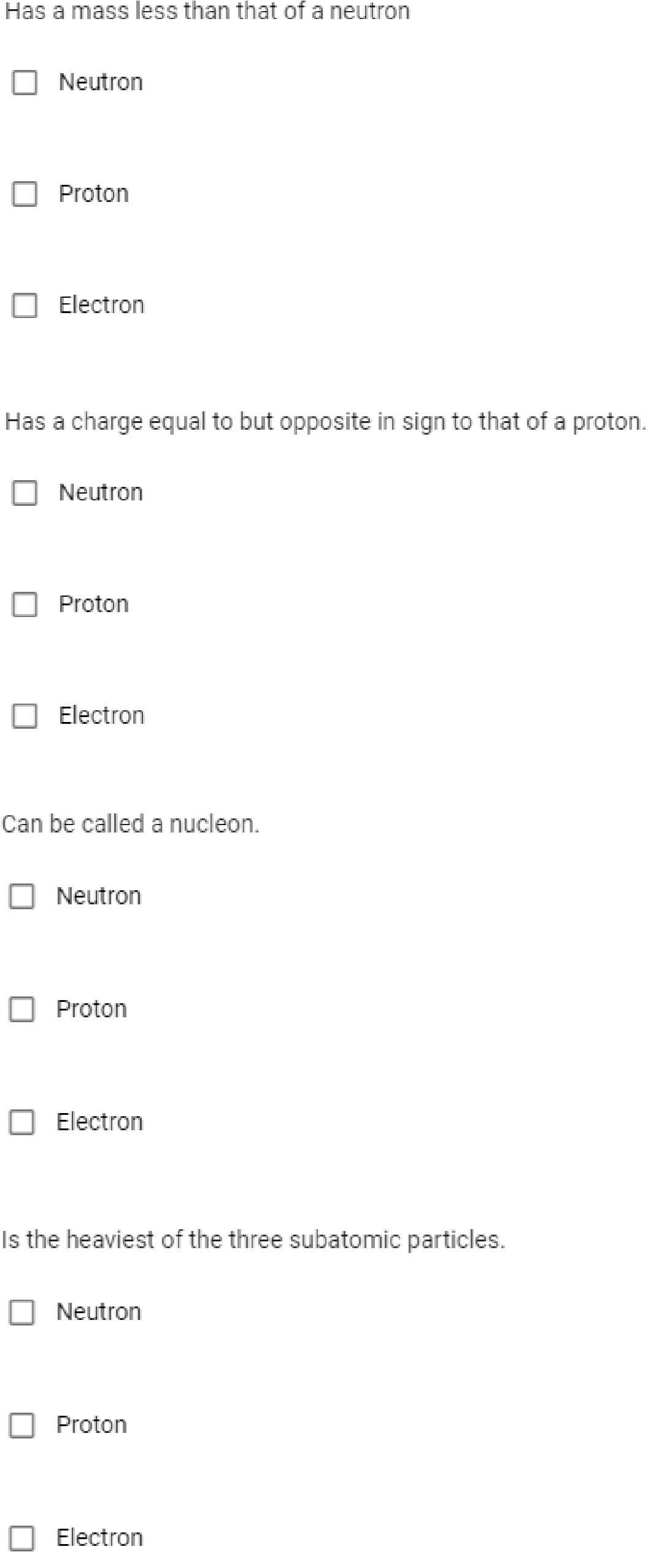 Has a mass less than that of a neutro
Neutron
Proton
Electron
Has a charge equal to but opposite in sign to that of a proton.
Neutron
Proton
O Electron
Can be called a nucleon.
Neutron
Proton
O Electron
Is the heaviest of the three subatomic particles.
Neutron
Proton
O Electron
