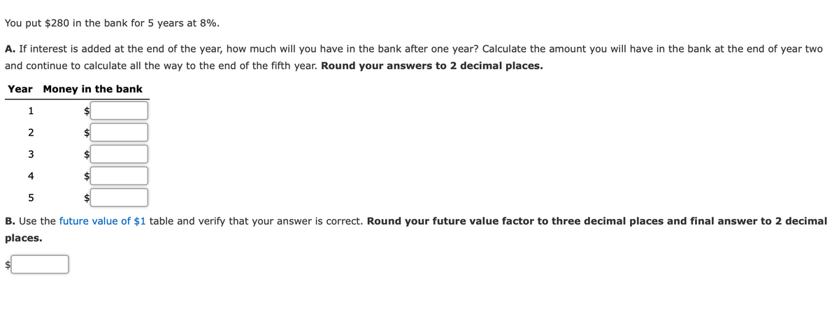 You put $280 in the bank for 5 years at 8%.
A. If interest is added at the end of the year, how much will you have in the bank after one year? Calculate the amount you will have in the bank at the end of year two
and continue to calculate all the way to the end of the fifth year. Round your answers to 2 decimal places.
Year Money in the bank
1
2
$4
3
4
B. Use the future value of $1 table and verify that your answer is correct. Round your future value factor to three decimal places and final answer to 2 decimal
places.
