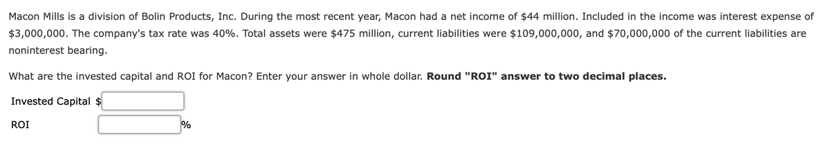 Macon Mills is a division of Bolin Products, Inc. During the most recent year, Macon had a net income of $44 million. Included in the income was interest expense of
$3,000,000. The company's tax rate was 40%. Total assets were $475 million, current liabilities were $109,000,000, and $70,000,000 of the current liabilities are
noninterest bearing.
What are the invested capital and ROI for Macon? Enter your answer in whole dollar. Round "ROI" answer to two decimal places.
Invested Capital $
ROI
%
