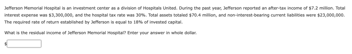 Jefferson Memorial Hospital is an investment center as a division of Hospitals United. During the past year, Jefferson reported an after-tax income of $7.2 million. Total
interest expense was $3,300,000, and the hospital tax rate was 30%. Total assets totaled $70.4 million, and non-interest-bearing current liabilities were $23,000,000.
The required rate of return established by Jefferson is equal to 18% of invested capital.
What is the residual income of Jefferson Memorial Hospital? Enter your answer in whole dollar.
