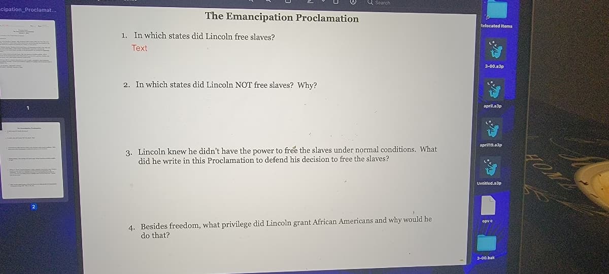 ### The Emancipation Proclamation

**1. In which states did Lincoln free slaves?**

*Text*

---

**2. In which states did Lincoln NOT free slaves? Why?**

---

**3. Lincoln knew he didn’t have the power to free the slaves under normal conditions. What did he write in this Proclamation to defend his decision to free the slaves?**

---

**4. Besides freedom, what privilege did Lincoln grant African Americans and why would he do that?**

---

This photograph depicts a portion of an educational document detailing questions about the Emancipation Proclamation. There are four questions listed, prompting students to think critically about the conditions under which President Abraham Lincoln issued the Proclamation, the states affected, and the implications for African Americans. There are no graphs or diagrams present in the image.