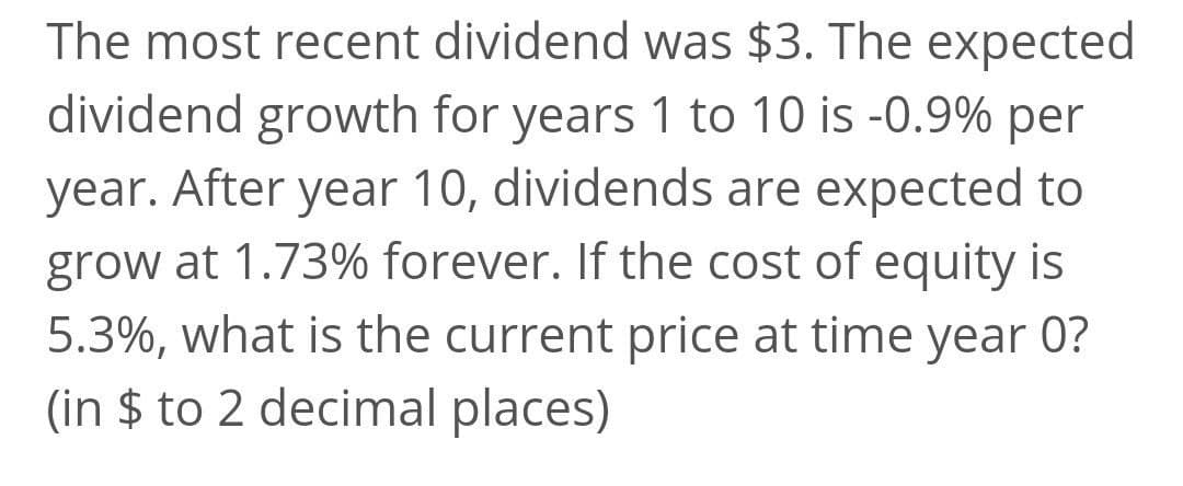 The most recent dividend was $3. The expected
dividend growth for years 1 to 10 is -0.9% per
year. After year 10, dividends are expected to
grow at 1.73% forever. If the cost of equity is
5.3%, what is the current price at time year 0?
(in $ to 2 decimal places)
