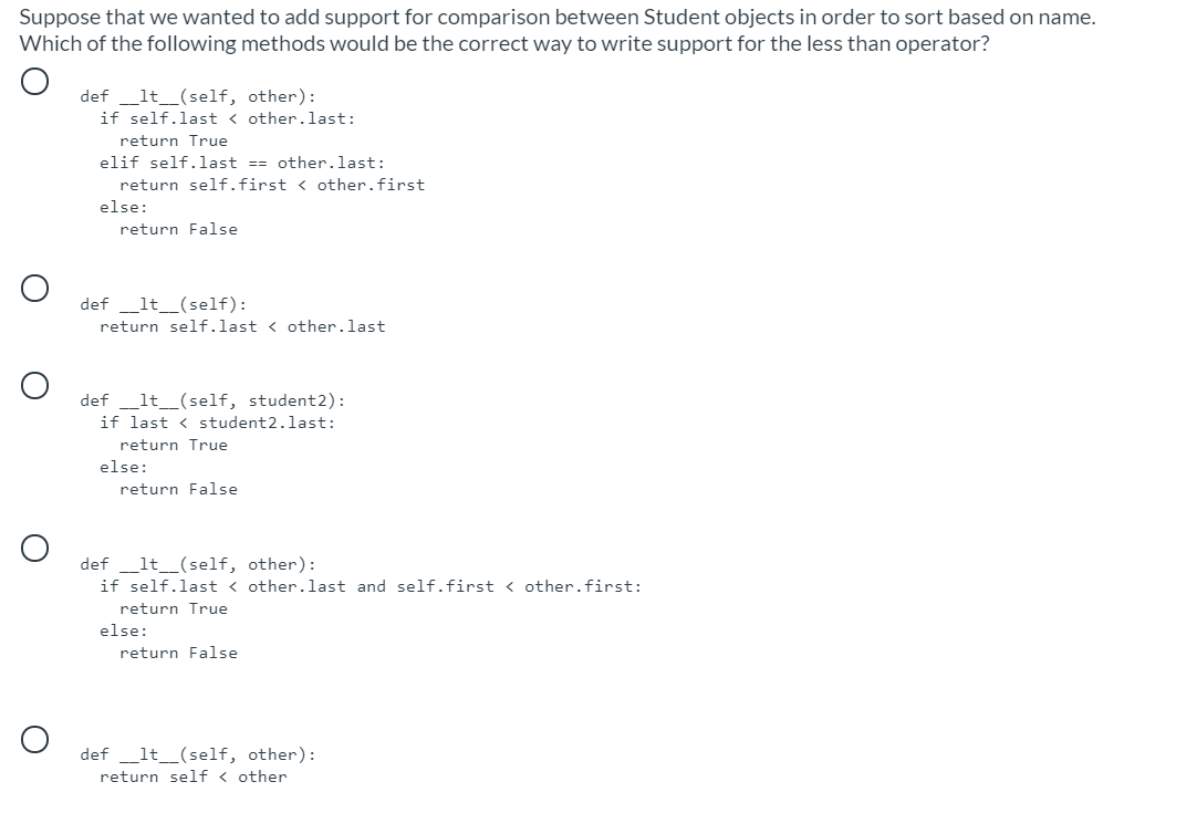 Suppose that we wanted to add support for comparison between Student objects in order to sort based on name.
Which of the following methods would be the correct way to write support for the less than operator?
def _lt_(self, other):
if self.last < other.last:
return True
elif self.last == other.last:
return self.first < other.first
else:
return False
def_lt_(self):
return self.last < other.last
def
_lt_(self, student2):
if last < student2.last:
return True
else:
return False
def _lt__(self, other):
if self.last < other.last and self.first < other.first:
return True
else:
return False
def _lt_(self, other):
return self < other
