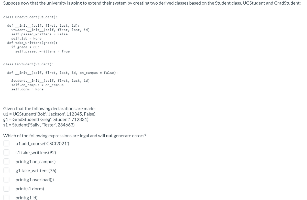 Suppose now that the university is going to extend their system by creating two derived classes based on the Student class, UGStudent and GradStudent:
class GradStudent(Student):
def _init_(self, first, last, id):
Student._init_(self, first, last, id)
self.passed_writtens = False
self.lab = None
def take_writtens (grade):
if grade > 80:
self.passed_writtens = True
class UGStudent (Student):
def _init_(self, first, last, id, on_campus = False):
Student._init_(self, first, last, id)
self.on_campus = on_campus
self.dorm = None
Given that the following declarations are made:
u1 = UGStudent('Bob', 'Jackson', 112345, False)
g1 = GradStudent('Greg', 'Student', 712331)
s1 = Student('Sally', 'Tester', 234663)
Which of the following expressions are legal and will not generate errors?
u1.add_course('CSC12021')
s1.take_writtens(92)
print(g1.on_campus)
g1.take_writtens(76)
print(g1.overload())
print(s1.dorm)
print(g1.id)
OOO 0 000
